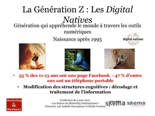 La Génération Z : Les Digital
             Natives
Génération qui appréhende le monde à travers les outils
                     numériques
                Naissance après 1995




• 55 % des 11-13 ans ont une page Facebook - 47 % d’entre
               eux ont un téléphone portable
  • Modification des structures cognitives : décodage et
                 traitement de l’information
                          Conférence du 5 juin 2012
                  - Les Enjeux du Marketing Générationnel –
              Présentée par Isabelle Decoopman et Elodie Gentina
 