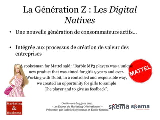 La Génération Z : Les Digital
              Natives
• Une nouvelle génération de consommateurs actifs…

• Intégrée aux processus de création de valeur des
  entreprises

    A spokesman for Mattel said: “Barbie MP3 players was a unique
        new product that was aimed for girls 9 years and over.
       Working with Dubit, in a controlled and responsible way,
            we created an opportunity for girls to sample
                The player and to give us feedback”.


                              Conférence du 5 juin 2012
                      - Les Enjeux du Marketing Générationnel –
                  Présentée par Isabelle Decoopman et Elodie Gentina
 