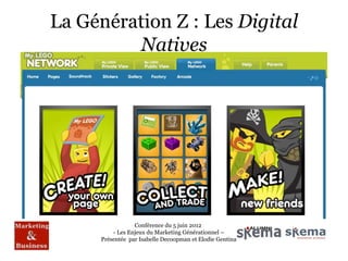 La Génération Z : Les Digital
              Natives
« Un objet de consommation n’existe jamais
indépendamment de son utilisateur »

• Sonder les « motivations » du consommateur

• Cerner les canaux de diffusion

• Comprendre comment un message publicitaire agit sur le
  public et/ou sur la cible

                           Conférence du 5 juin 2012
                   - Les Enjeux du Marketing Générationnel –
               Présentée par Isabelle Decoopman et Elodie Gentina
 