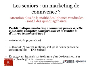 Les seniors : un marketing de
             connivence ?
   Attention plus de la moitié des Iphones vendus les
              sont à des quinquagénaires

• Problématique marketing : comment parler à cette
  cible sans connoter sans produit et le vendre à
  d’autres tranches d’âge ?

• + 60 ans (1/4 population)

• + 50 ans (1/3 soit 22 millions, soit 48 % des dépenses de
  consommation – TNS Sofres)

• En 2050, un français sur trois aura plus de 60 ans et 1 sur
  deux plus de 50 ans Conférence du 5 juin 2012
                     - Les Enjeux du Marketing Générationnel –
                 Présentée par Isabelle Decoopman et Elodie Gentina
 