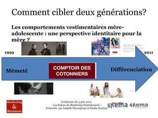 Comment cibler deux générations?
  Les comportements vestimentaires mère-
  adolescente : une perspective identitaire pour la
  mère ?

1999                                                                           2011



Mêmeté                                                             Différenciation




                          Conférence du 5 juin 2012
                  - Les Enjeux du Marketing Générationnel –
              Présentée par Isabelle Decoopman et Elodie Gentina
 