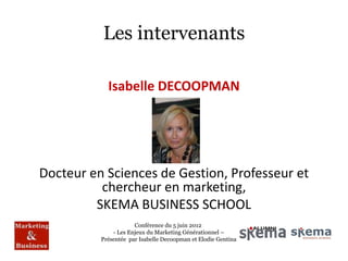 Les intervenants

            Isabelle DECOOPMAN




Docteur en Sciences de Gestion, Professeur et
          chercheur en marketing,
         SKEMA BUSINESS SCHOOL
                      Conférence du 5 juin 2012
              - Les Enjeux du Marketing Générationnel –
          Présentée par Isabelle Decoopman et Elodie Gentina
 