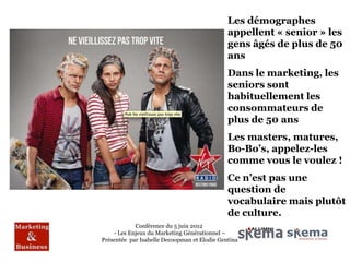 Les démographes
                                              appellent « senior » les
                                              gens âgés de plus de 50
                                              ans
                                              Dans le marketing, les
                                              seniors sont
                                              habituellement les
                                              consommateurs de
                                              plus de 50 ans
                                              Les masters, matures,
                                              Bo-Bo’s, appelez-les
                                              comme vous le voulez !
                                              Ce n’est pas une
                                              question de
                                              vocabulaire mais plutôt
                                              de culture.
            Conférence du 5 juin 2012
    - Les Enjeux du Marketing Générationnel –
Présentée par Isabelle Decoopman et Elodie Gentina
 