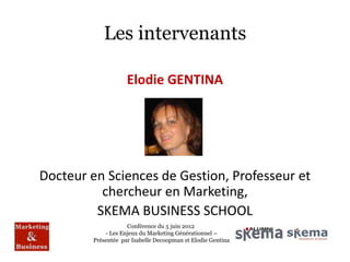 Les intervenants

                    Elodie GENTINA




Docteur en Sciences de Gestion, Professeur et
          chercheur en Marketing,
         SKEMA BUSINESS SCHOOL
                    Conférence du 5 juin 2012
            - Les Enjeux du Marketing Générationnel –
        Présentée par Isabelle Decoopman et Elodie Gentina
 