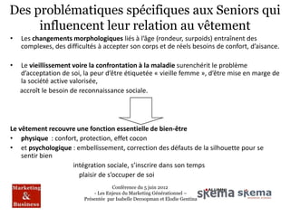 Des problématiques spécifiques aux Seniors qui
     influencent leur relation au vêtement
•   Les changements morphologiques liés à l’âge (rondeur, surpoids) entraînent des
    complexes, des difficultés à accepter son corps et de réels besoins de confort, d’aisance.

•   Le vieillissement voire la confrontation à la maladie surenchérit le problème
    d’acceptation de soi, la peur d’être étiquetée « vieille femme », d’être mise en marge de
    la société active valorisée,
    accroît le besoin de reconnaissance sociale.




Le vêtement recouvre une fonction essentielle de bien-être
• physique : confort, protection, effet cocon
• et psychologique : embellissement, correction des défauts de la silhouette pour se
    sentir bien
                   intégration sociale, s’inscrire dans son temps
                      plaisir de s’occuper de soi
                                      Conférence du 5 juin 2012
                              - Les Enjeux du Marketing Générationnel –
                          Présentée par Isabelle Decoopman et Elodie Gentina
 