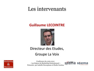 Les intervenants

  Guillaume LECOINTRE




   Directeur des Etudes,
      Groupe La Voix
            Conférence du 5 juin 2012
    - Les Enjeux du Marketing Générationnel –
Présentée par Isabelle Decoopman et Elodie Gentina
 
