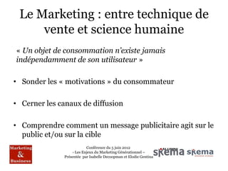 Le Marketing : entre technique de
     vente et science humaine
« Un objet de consommation n’existe jamais
indépendamment de son utilisateur »

• Sonder les « motivations » du consommateur

• Cerner les canaux de diffusion

• Comprendre comment un message publicitaire agit sur le
  public et/ou sur la cible
                          Conférence du 5 juin 2012
                  - Les Enjeux du Marketing Générationnel –
              Présentée par Isabelle Decoopman et Elodie Gentina
 