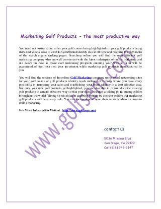 Marketing Golf Products - the most productive way

You need not worry about either your golf course being highlighted or your golf products being
marketed widely so as to establish your brand identity in a short time and reaching the high ranks
of the search engine ranking pages. Searching online you will find the most efficient golf
marketing company who are well conversant with the latest techniques of online marketing and
are aware on how to make ever increasing prospects entering your website. You will be
guaranteed of high return on your investment while marketing golf products manufactured by
you.

You will find the services of the online Golf Marketing company using social networking sites
for your golf course or golf products identity reach millions of viewers where you have every
possibility in increasing your sales and establishing your brand identity in a cost effective way.
Not only your new golf products get highlighted, you are also able to re introduce the existing
golf products in a more attractive way so that your name becomes a talking point among golfers
throughout the world. Through press releases and blog writing by eminent golfers that marketing
golf products will be an easy task. You can always depend upon their services when it comes to
online marketing.

For More Information Visit at : http://www.golfsem.com/




                                                                   contact us

                                                                   5036 Mission Blvd.
                                                                   San Diego, CA 92109
                                                                   Call (618) 946-3147
 