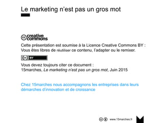 www.15marches.fr
Cette présentation est soumise à la Licence Creative Commons BY :
Vous êtes libres de réutiliser ce contenu, l’adapter ou le remixer.
Vous devez toujours citer ce document :
15marches, Le marketing n’est pas un gros mot, Juin 2015
Chez 15marches nous accompagnons les entreprises dans leurs
démarches d’innovation et de croissance
Le marketing n’est pas un gros mot
 