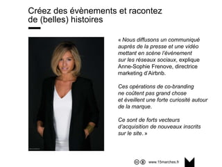 www.15marches.fr
Créez des évènements et racontez
de (belles) histoires
« Nous diffusons un communiqué
auprès de la presse et une vidéo
mettant en scène l’événement
sur les réseaux sociaux, explique
Anne-Sophie Frenove, directrice
marketing d’Airbnb.
Ces opérations de co-branding
ne coûtent pas grand chose
et éveillent une forte curiosité autour
de la marque.
Ce sont de forts vecteurs
d’acquisition de nouveaux inscrits
sur le site. »
 