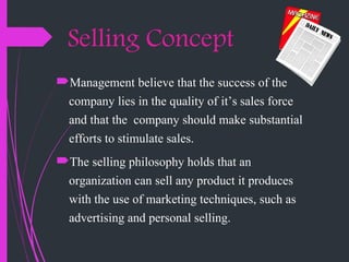 Selling Concept
Management believe that the success of the
company lies in the quality of it’s sales force
and that the company should make substantial
efforts to stimulate sales.
The selling philosophy holds that an
organization can sell any product it produces
with the use of marketing techniques, such as
advertising and personal selling.
 