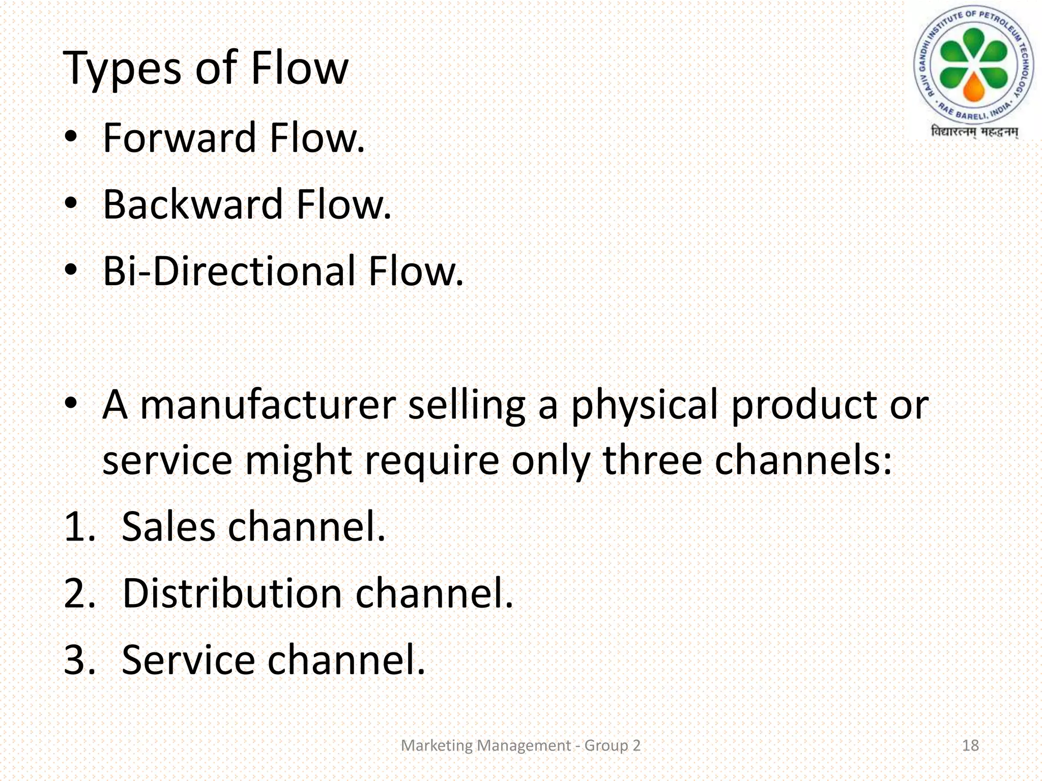 Types of Flow
• Forward Flow.
• Backward Flow.
• Bi-Directional Flow.
• A manufacturer selling a physical product or
service might require only three channels:
1. Sales channel.
2. Distribution channel.
3. Service channel.
Marketing Management - Group 2 18
 