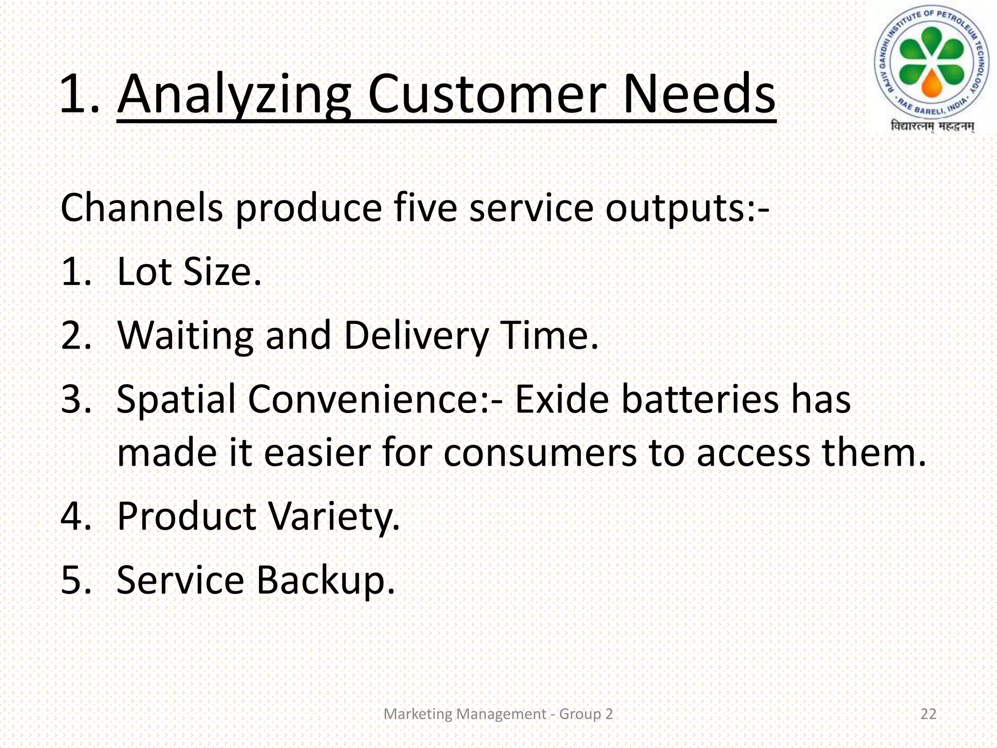 1. Analyzing Customer Needs
Channels produce five service outputs:-
1. Lot Size.
2. Waiting and Delivery Time.
3. Spatial Convenience:- Exide batteries has
made it easier for consumers to access them.
4. Product Variety.
5. Service Backup.
Marketing Management - Group 2 22
 