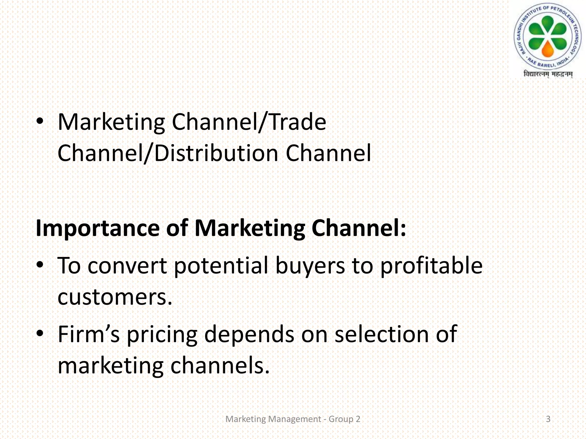 • Marketing Channel/Trade
Channel/Distribution Channel
Importance of Marketing Channel:
• To convert potential buyers to profitable
customers.
• Firm’s pricing depends on selection of
marketing channels.
Marketing Management - Group 2 3
 