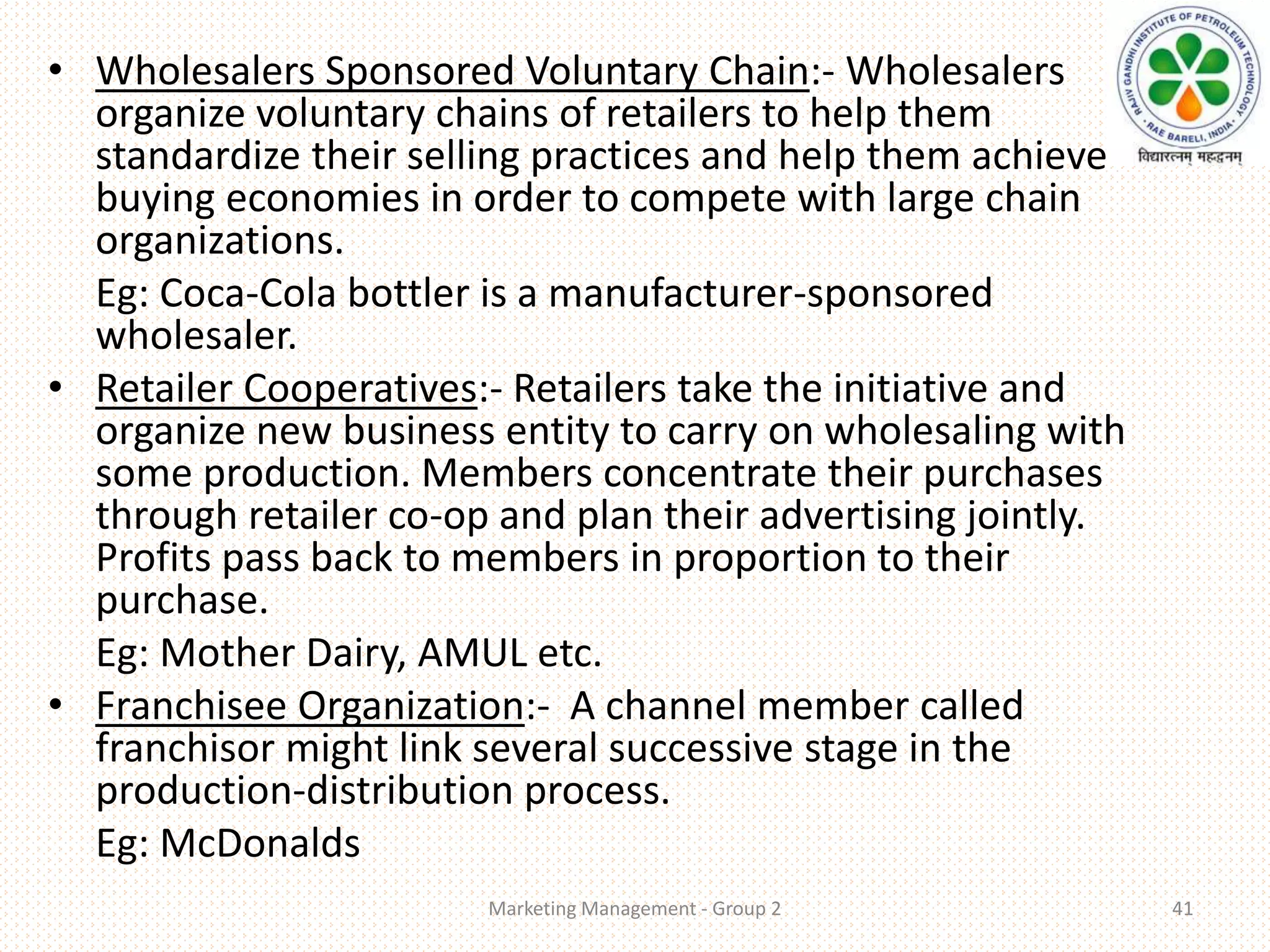 • Wholesalers Sponsored Voluntary Chain:- Wholesalers
organize voluntary chains of retailers to help them
standardize their selling practices and help them achieve
buying economies in order to compete with large chain
organizations.
Eg: Coca-Cola bottler is a manufacturer-sponsored
wholesaler.
• Retailer Cooperatives:- Retailers take the initiative and
organize new business entity to carry on wholesaling with
some production. Members concentrate their purchases
through retailer co-op and plan their advertising jointly.
Profits pass back to members in proportion to their
purchase.
Eg: Mother Dairy, AMUL etc.
• Franchisee Organization:- A channel member called
franchisor might link several successive stage in the
production-distribution process.
Eg: McDonalds
Marketing Management - Group 2 41
 
