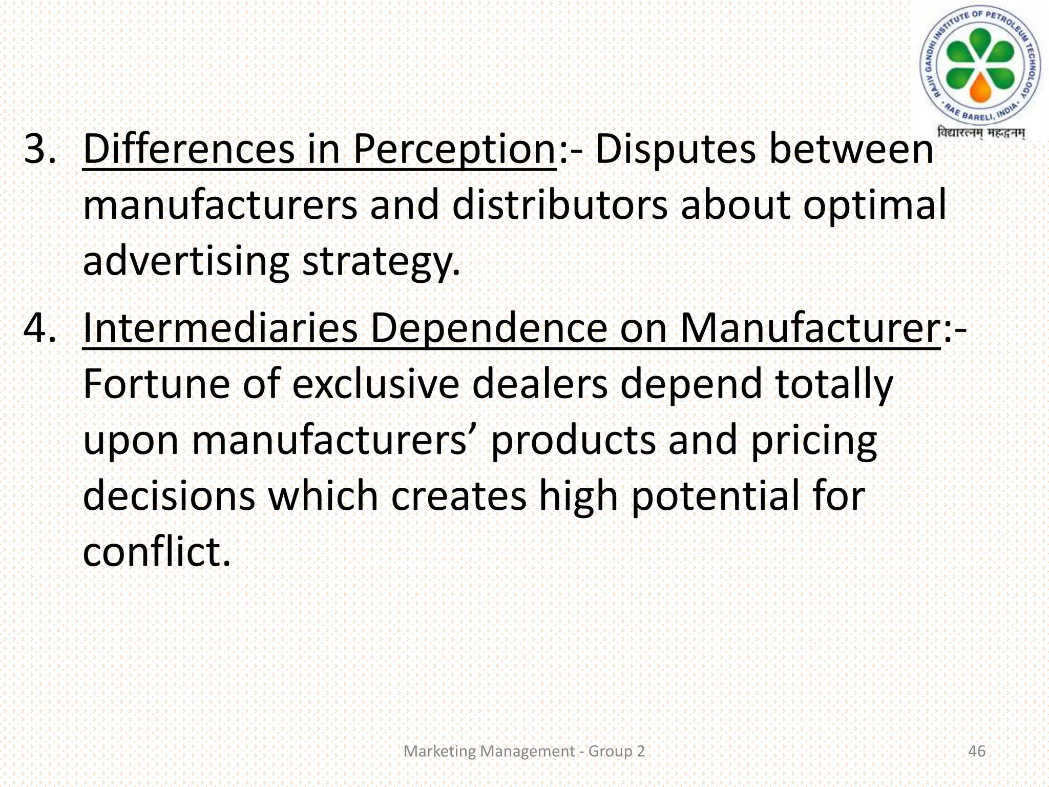 3. Differences in Perception:- Disputes between
manufacturers and distributors about optimal
advertising strategy.
4. Intermediaries Dependence on Manufacturer:-
Fortune of exclusive dealers depend totally
upon manufacturers’ products and pricing
decisions which creates high potential for
conflict.
Marketing Management - Group 2 46
 