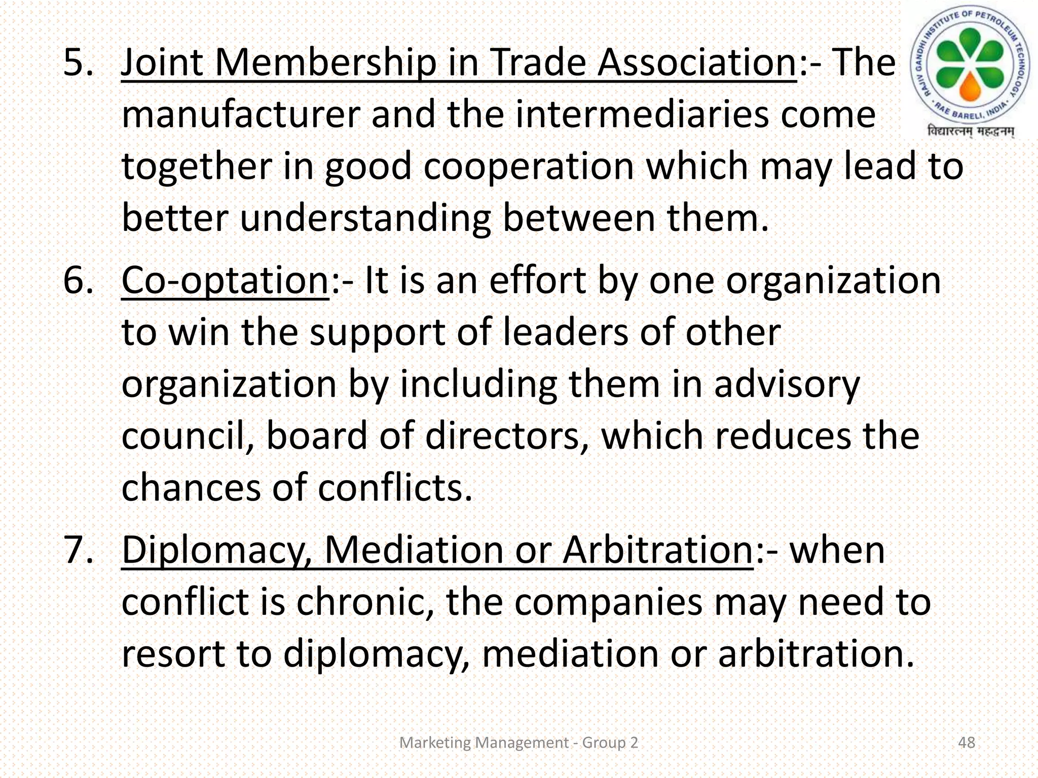 5. Joint Membership in Trade Association:- The
manufacturer and the intermediaries come
together in good cooperation which may lead to
better understanding between them.
6. Co-optation:- It is an effort by one organization
to win the support of leaders of other
organization by including them in advisory
council, board of directors, which reduces the
chances of conflicts.
7. Diplomacy, Mediation or Arbitration:- when
conflict is chronic, the companies may need to
resort to diplomacy, mediation or arbitration.
Marketing Management - Group 2 48
 