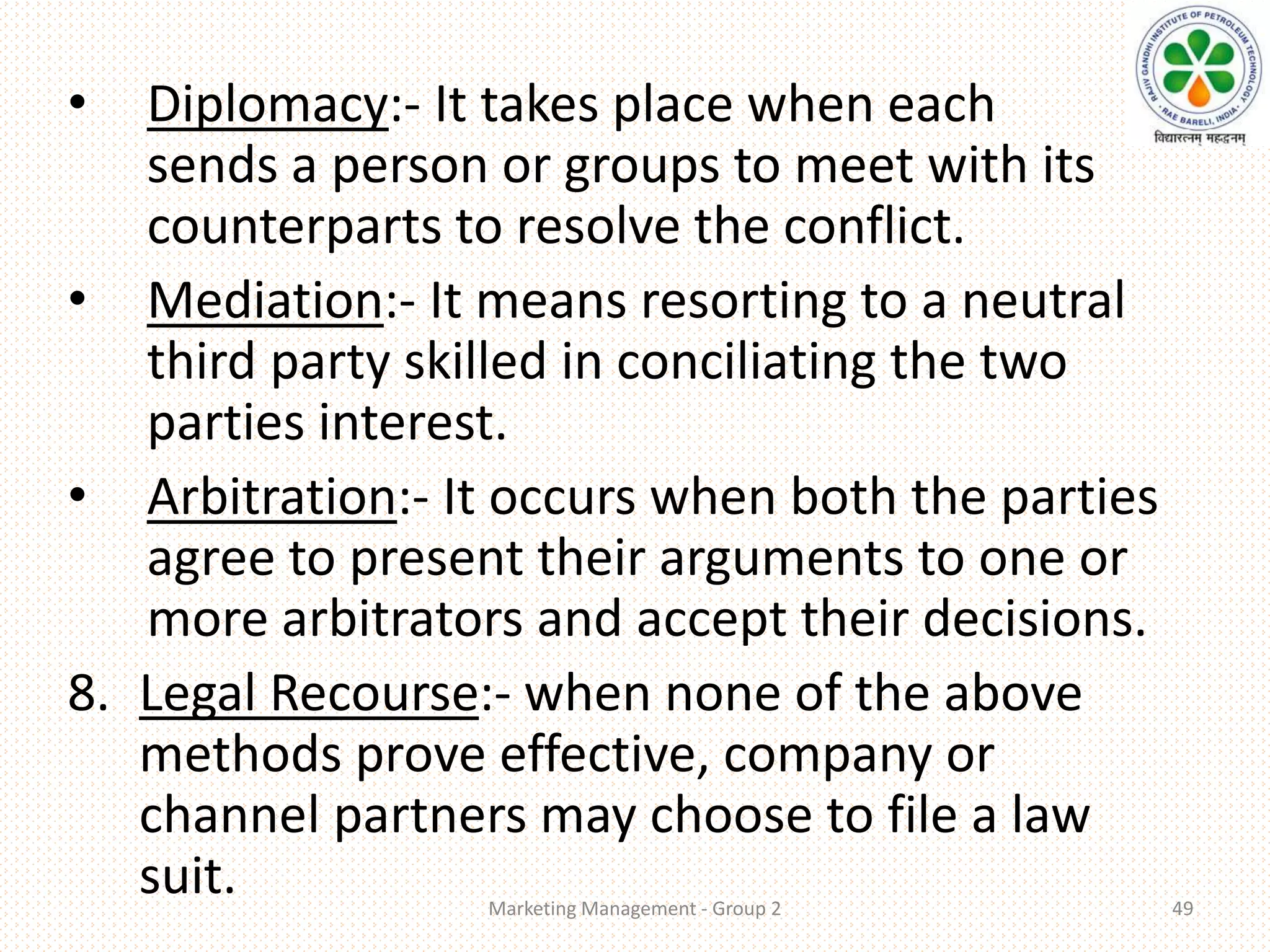 • Diplomacy:- It takes place when each
sends a person or groups to meet with its
counterparts to resolve the conflict.
• Mediation:- It means resorting to a neutral
third party skilled in conciliating the two
parties interest.
• Arbitration:- It occurs when both the parties
agree to present their arguments to one or
more arbitrators and accept their decisions.
8. Legal Recourse:- when none of the above
methods prove effective, company or
channel partners may choose to file a law
suit. Marketing Management - Group 2 49
 