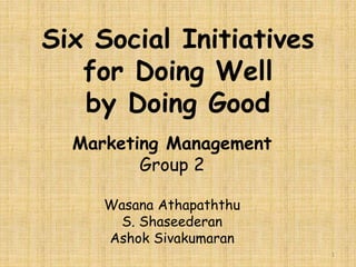 Six Social Initiatives 
for Doing Well 
by Doing Good 
Marketing Management 
Group 2 
Wasana Athapaththu 
S. Shaseederan 
Ashok Sivakumaran 
1 
 