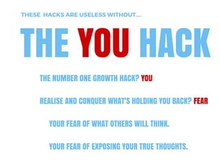 THE YOU HACK
THESE HACKS ARE USELESS WITHOUT....
THE NUMBER ONE GROWTH HACK? YOU
REALISE AND CONQUER WHAT'S HOLDING YOU BACK? FEAR
YOUR FEAR OF WHAT OTHERS WILL THINK. YOUR FEAR OF
EXPOSING YOUR TRUE THOUGHTS.
Enjoyed that? Ok, now get our new product www.Upscope.io
'One­click screen sharing'. Free while in Alpha. 
 