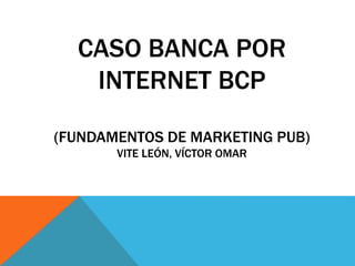 CASO BANCA POR
INTERNET BCP
(FUNDAMENTOS DE MARKETING PUB)
VITE LEÓN, VÍCTOR OMAR
 