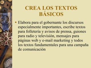 CREA LOS TEXTOS BÁSICOS Elabora para el gobernante los discursos especialmente importantes, escribe textos para folletería y avisos de prensa, guiones para radio y televisión, mensajes para páginas web y e-mail marketing y todos los textos fundamentales para una campaña de comunicación 