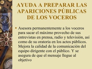 AYUDA A PREPARAR LAS APARICIONES PÚBLICAS DE LOS VOCEROS Asesora permanentemente a los voceros para sacar el máximo provecho de sus entrevistas en prensa, radio y televisión, así como de su oratoria en los actos públicos. Mejora la calidad de la comunicación del equipo dirigente con el público. Y se asegura de que el mensaje llegue al objetivo 