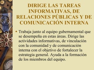 DIRIGE LAS TAREAS INFORMATIVAS, DE RELACIONES PÚBLICAS Y DE COMUNICACIÓN INTERNA Trabaja junto al equipo gubernamental que se desempeña en estas áreas. Dirige las actividades informativas, de vinculación con la comunidad y de comunicación interna con el objetivo de fortalecer la estrategia general. Ayuda a la formación de los miembros del equipo. 