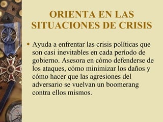 ORIENTA EN LAS SITUACIONES DE CRISIS Ayuda a enfrentar las crisis políticas que son casi inevitables en cada período de gobierno. Asesora en cómo defenderse de los ataques, cómo minimizar los daños y cómo hacer que las agresiones del adversario se vuelvan un b oo meran g  contra ellos mismos. 