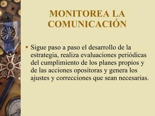 MONITOREA LA COMUNICACIÓN Sigue paso a paso el desarrollo de la estrategia, realiza evaluaciones periódicas del cumplimiento de los planes propios y de las acciones opositoras y genera los ajustes y correcciones que sean necesarias. 