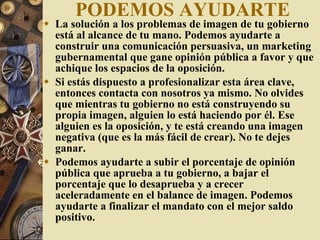PODEMOS AYUDARTE La solución a los problemas de imagen de tu gobierno está al alcance de tu mano. Podemos ayudarte a construir una comunicación persuasiva, un marketing gubernamental que gane opinión pública a favor y que achique los espacios de la oposición. Si estás dispuesto a profesionalizar esta área clave, entonces contacta con nosotros ya mismo. No olvides que mientras tu gobierno no está construyendo su propia imagen, alguien lo está haciendo por él. Ese alguien es la oposición, y te está creando una imagen negativa (que es la más fácil de crear). No te dejes ganar. Podemos ayudarte a subir el porcentaje de opinión pública que aprueba a tu gobierno, a bajar el porcentaje que lo desaprueba y a crecer aceleradamente en el balance de imagen. Podemos ayudarte a finalizar el mandato con el mejor saldo positivo. 