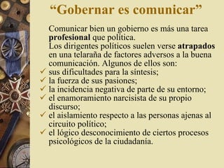 “ Gobernar es comunicar ” Comunicar bien un gobierno es más una tarea  profesional  que política.  Los dirigentes políticos suelen verse  atrapados  en una telaraña de factores adversos a la buena comunicación. Algunos de  ellos son: sus dificultades para la síntesis ; la fuerza de sus pasiones ; la incidencia negativa de parte de su entorno ; el enamoramiento narcisista de su propio discurso ; el aislamiento respecto a las personas ajenas al circuito político ;   el lógico desconocimiento de ciertos procesos psicológicos de la ciudadanía. 