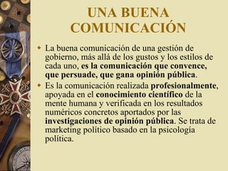 UNA BUENA COMUNICACIÓN La buena comunicación de una gestión de gobierno, más allá de los gustos y los estilos de cada uno,  es la comunicación que convence, que persuade, que gana opinión pública . Es la comunicación realizada  profesionalmente , apoyada en el  conocimiento científico  de la mente humana y verificada en los resultados numéricos concretos aportados por las  investigaciones de opinión pública . Se trata de marketing político basado en la psicología política.  