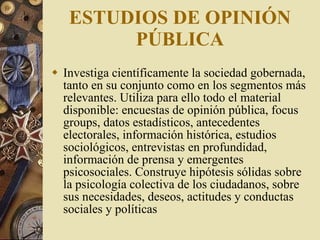 ESTUDIOS DE OPINIÓN PÚBLICA Investiga  científicamente la sociedad gobernada, tanto en su conjunto como en los segmentos más relevantes. Utiliza para ello todo el material disponible: encuestas de opinión pública, focus groups, datos estadísticos, antecedentes electorales, información histórica, estudios sociológicos, entrevistas en profundidad, información de prensa y emergentes psicosociales. Construye hipótesis sólidas sobre la psicología colectiva de los ciudadanos, sobre sus necesidades, deseos, actitudes y conductas sociales y políticas 