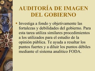 AUDITORÍA  DE IMAGEN DEL GOBIERNO Investiga a fondo y objetivamente las fortalezas y debilidades del gobierno. Para esta tarea utiliza similares procedimientos a los utilizados para el estudio de la opinión pública. Te ayuda a resaltar los puntos fuertes y a diluir los puntos débiles  mediante el sistema analitico FODA . 