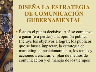 DISEÑA LA ESTRATEGIA DE COMUNICACIÓN GUBERNAMENTAL Éste es el punto decisivo. Acá se comienza a ganar (o a perder) a la opinión pública. Incluye los objetivos a lograr, los públicos que se busca impactar, la estrategia de marketing, el posicionamiento, los temas y acciones a encarar, el plan de medios de comunicación y el manejo de los tiempos 
