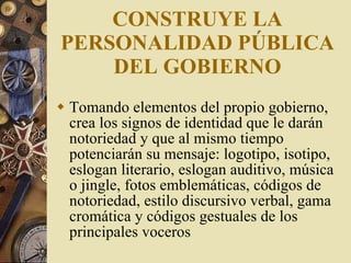 CONSTRUYE LA PERSONALIDAD PÚBLICA DEL GOBIERNO Tomando elementos del propio gobierno, crea los signos de identidad que le darán notoriedad y que al mismo tiempo potenciarán su mensaje: logotipo, isotipo, eslogan literario, eslogan auditivo, música o jingle, fotos emblemáticas, códigos de notoriedad, estilo discursivo verbal, gama cromática y códigos gestuales de los principales voceros 