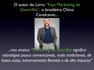 O autor do Livro  “Faça Marketing de Guerrilha” , o brasileiro Chico Cavalcante... ...nos ensina:  “ Marketing de Guerrilha  significa estratégias pouco convencionais, nada tradicionais, de baixo custo, extremamente flexíveis e de alto impacto”  