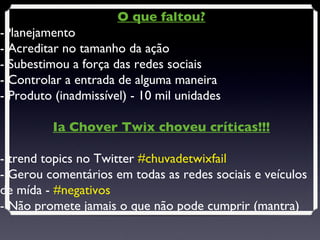 O que faltou? -Planejamento - Acreditar no tamanho da ação - Subestimou a força das redes sociais - Controlar a entrada de alguma maneira - Produto (inadmissível) - 10 mil unidades  Ia Chover Twix choveu críticas!!! - trend topics no Twitter  #chuvadetwixfail - Gerou comentários em todas as redes sociais e veículos de mída -  #negativos - Não promete jamais o que não pode cumprir (mantra) 