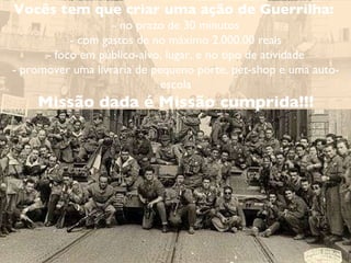 Vocês tem que criar uma ação de Guerrilha:  - no prazo de 30 minutos - com gastos de no máximo 2.000,00 reais - foco em público-alvo, lugar, e no tipo de atividade - promover uma livraria de pequeno porte, pet-shop e uma auto-escola Missão dada é Missão cumprida!!! 
