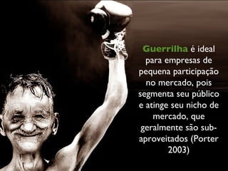 Guerrilha  é ideal para empresas de pequena participação no mercado, pois segmenta seu público e atinge seu nicho de mercado, que geralmente são sub-aproveitados (Porter 2003) 