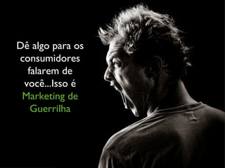 Dê algo para os consumidores falarem de você...Isso é  Marketing de Guerrilha 