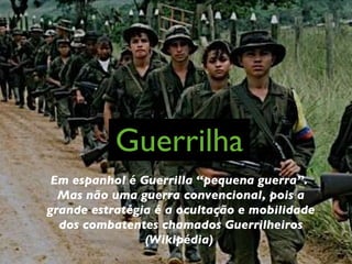 Guerrilha Em espanhol é Guerrilla “pequena guerra”.  Mas não uma guerra convencional, pois a grande estratégia é a ocultação e mobilidade dos combatentes chamados Guerrilheiros (Wikipédia)  