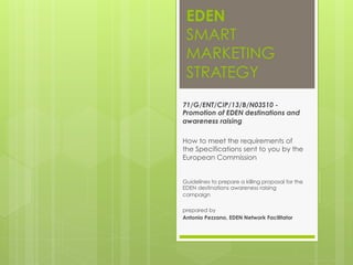 EDEN
SMART
MARKETING
STRATEGY
71/G/ENT/CIP/13/B/N03S10 -
Promotion of EDEN destinations and
awareness raising
How to meet the requirements of
the Specifications sent to you by the
European Commission
Guidelines to prepare a killing proposal for the
EDEN destinations awareness raising
campaign
prepared by
Antonio Pezzano, EDEN Network Facilitator
 