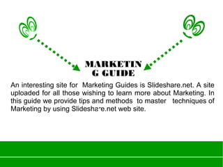 An interesting site for Marketing Guides is Slideshare.net. A site
uploaded for all those wishing to learn more about Marketing. In
this guide we provide tips and methods to master techniques of
Marketing by using Slideshare.net web site.
MARKETIN
G GUIDE
 