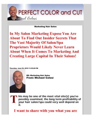 Marketing Hair Salon


In My Salon Marketing Expose You Are
About To Find Out Insider Secrets That
The Vast Majority Of Salon/Spa
Proprietors Would Likely Never Learn
About When It Comes To Marketing And
Creating Large Capital In Their Salons!

Thursday, June 03, 2010 11:55:20 PM




                    RE: Marketing Hair Salon
                    From: Michael Colosi




          his may be one of the most vital site(s) you've
          possibly examined, the long term profitability of
          your hair salon/spa could very well depend on
          it.

     I want to share with you what you are
 