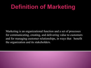 Marketing is an organizational function and a set of processes 
for communicating, creating, and delivering value to customers 
and for managing customer relationships, in ways that benefit 
the organization and its stakeholders. 
 