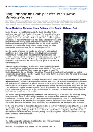 moviemarketingmadness.com http://www.moviemarketingmadness.com/blog/2010/11/movie-marketing-madnessharry-potter-and-the-deathly-hallows-part-1/

Harry Potter and the Deathly Hallows, Part 1 | Movie
Marketing Madness
Post Published: 16 November 2010Author: ChrisFound in section: Advertising, Contests, Facebook, Games, Movie Marketing,
Movie Marketing Madness, Online, Out of Home, Posters, Print, Television, Trailers, Twitter, Warner Bros., WirelessPrevious
Topic: Judging a movie by its intended audienceNext Topic: Hollywood’s Super Bowl plans still unclear

Movie Marketing Madness: Harry Potter and the Deathly Hallows, Part 1
Earlier this year I covered the campaign for Shrek Goes Fourth, the
fourth and reportedly final chapter in that saga. The extent to which you
may have bought that story depended on a number of things, I would
suppose, including the extent to which you’ve felt the recent resurgence
in “reboots” of classic franchises were more about artistic expression and
not just shameless money grabs. The original Shrek was based (loosely
from what I understand) on a children’s book but the movie franchise
extended from there since everyone was making money and there
weren’t really an limitations on the stories that could be told.
See the number of stories that can be told when we’re talking about
adaptations is, in many cases, directly limited by the amount source
material that’s available. In the case of something like Shrek it was
possible to transcend and escape those limitations because the original
source book wasn’t something that was generally considered to be
hallowed or untouchable so the filmmakers could go off in a number of
different directions.
Try to do that with a beloved – and current – series of books and you’ll
find yourself facing a world of backlash you wouldn’t believe. That’s why
those behind The Lord of the Rings movies are so eager to make The
Hobbit, because it’s the one thing they can still do. They can’t very well continue the saga into realms
Tolkien didn’t explore or they run the very real risk of being slain by people who take the whole “dressing up
as an orc” think a bit to seriously.
Which brings us to the latest entry in another wildly successful science fiction series, Harry Potter and the
Deathly Hallows. The last book in the series by author and creator J.K. Rowling, the story is actually being
split into two parts for its theatrical release because of the scope of the story being told, with Part 1 being
released now and Part 2 early next year. And while I’m sure there are legitimate artistic reasons for the split
– it is a big book – it’s also an opportunity for Warner Bros. to delay the inevitable a short while and get two
event releases out of its last grasp at the franchise since any extension that doesn’t begin with a Rowling
book is almost entirely out of the question.
The movies have gotten progressively darker with each installment just as the books did and that’s coming
to its culmination in this movie as everyone realizes the ultimate stakes are on the line. Being the
(pen)ultimate book in the series the story also features the coming together of the plots, both laid out and
hinted at, advanced in the previous six books/movies. Without going into too much detail, the characters
Harry, Ron, Hermoine and all their family and friends all now realize they are engaged in a full scale war.
So the time for learning at Hogwarts is done and it’s time to confront Voldemort’s forces of evil for once and
for all and for Harry in particular to accept his destiny, even if he’s not sure what that destiny is. Add on top
of the very real physical danger that is in front of them the fact that they’re all getting older and are more…
romantically inclined and the story is veritably boiling over with everyone’s emotions, which makes for high
drama combined with lots of action.
The Posters
The first teaser poster features a most disturbing site – the dual release
dates for the two parts of the movie.
No, I kid. The main feature here aside from the note that Part 1 is

 