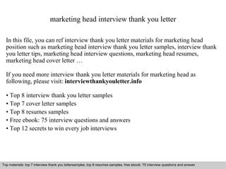 marketing head interview thank you letter 
In this file, you can ref interview thank you letter materials for marketing head 
position such as marketing head interview thank you letter samples, interview thank 
you letter tips, marketing head interview questions, marketing head resumes, 
marketing head cover letter … 
If you need more interview thank you letter materials for marketing head as 
following, please visit: interviewthankyouletter.info 
• Top 8 interview thank you letter samples 
• Top 7 cover letter samples 
• Top 8 resumes samples 
• Free ebook: 75 interview questions and answers 
• Top 12 secrets to win every job interviews 
Top materials: top 7 interview thank you lettersamples, top 8 resumes samples, free ebook: 75 interview questions and answer 
Interview questions and answers – free download/ pdf and ppt file 
 