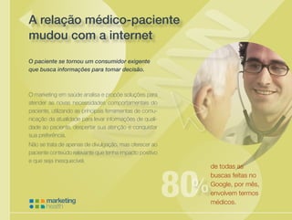 Cuidando da saúde de sua empresa
A relação médico-paciente
mudou com a internet
O marketing em saúde analisa e propõe soluções para
atender as novas necessidades comportamentais do
paciente, utilizando as principais ferramentas de comu-
nicação da atualidade para levar informações de quali-
dade ao paciente, despertar sua atenção e conquistar
sua preferência.
Não se trata de apenas de divulgação, mas oferecer ao
paciente conteúdo relevante que tenha impacto positivo
e que seja inesquecível.
de todas as
buscas feitas no
Google, por mês,
envolvem termos
médicos.
O paciente se tornou um consumidor exigente
que busca informações para tomar decisão.
%
 